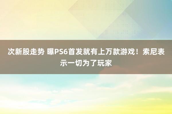 次新股走势 曝PS6首发就有上万款游戏!索尼表示一切为了玩家