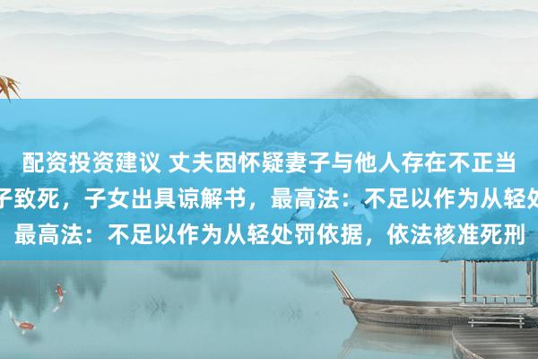 配资投资建议 丈夫因怀疑妻子与他人存在不正当关系，连续两晚殴打妻子致死，子女出具谅解书，最高法：不足以作为从轻处罚依据，依法核准死刑