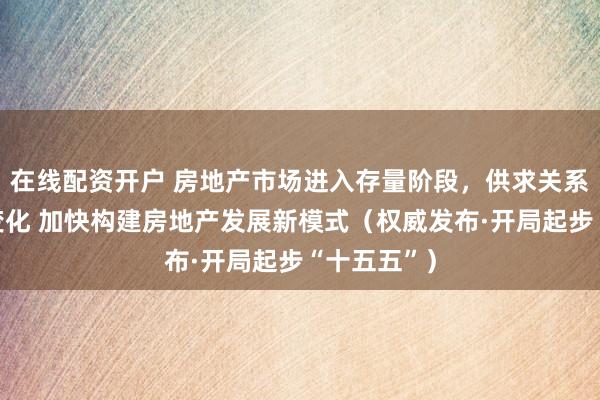 在线配资开户 房地产市场进入存量阶段，供求关系发生重大变化 加快构建房地产发展新模式（权威发布·开局起步“十五五”）