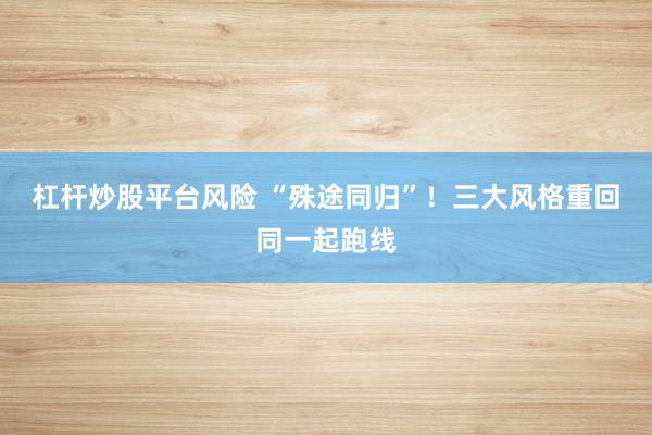 杠杆炒股平台风险 “殊途同归”！三大风格重回同一起跑线