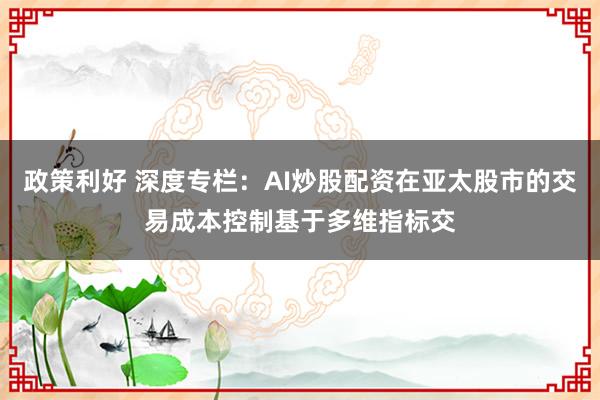 政策利好 深度专栏：AI炒股配资在亚太股市的交易成本控制基于多维指标交