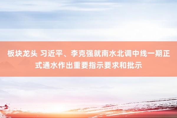 板块龙头 习近平、李克强就南水北调中线一期正式通水作出重要指示要求和批示