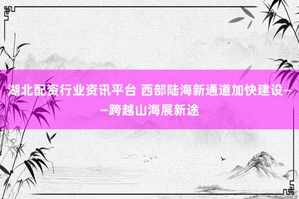湖北配资行业资讯平台 西部陆海新通道加快建设——跨越山海展新途