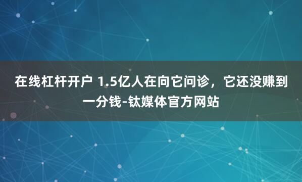 在线杠杆开户 1.5亿人在向它问诊，它还没赚到一分钱-钛媒体官方网站
