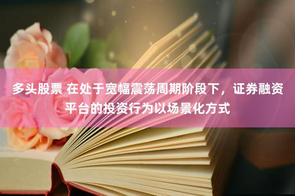 多头股票 在处于宽幅震荡周期阶段下，证券融资平台的投资行为以场景化方式