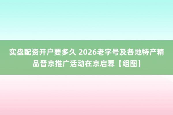 实盘配资开户要多久 2026老字号及各地特产精品晋京推广活动在京启幕【组图】