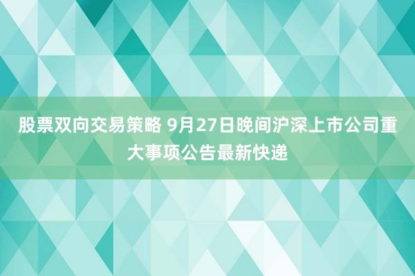 股票双向交易策略 9月27日晚间沪深上市公司重大事项公告最新快递