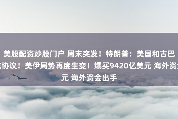 美股配资炒股门户 周末突发！特朗普：美国和古巴会达成协议！美伊局势再度生变！爆买9420亿美元 海外资金出手