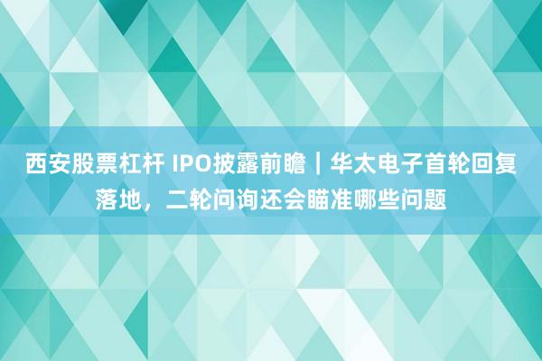 西安股票杠杆 IPO披露前瞻｜华太电子首轮回复落地，二轮问询还会瞄准哪些问题