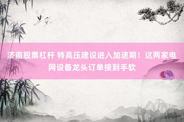 济南股票杠杆 特高压建设进入加速期！这两家电网设备龙头订单接到手软