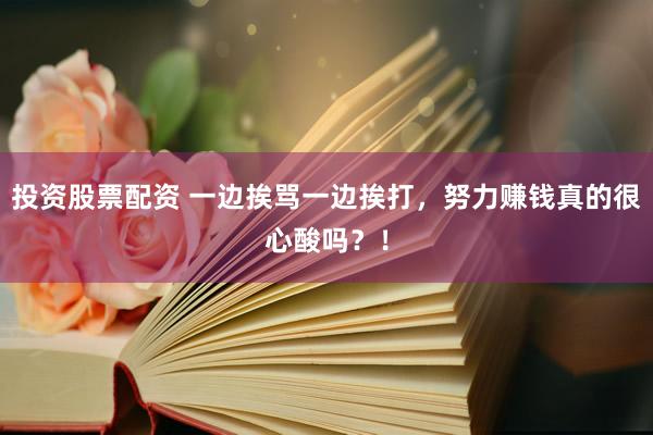 投资股票配资 一边挨骂一边挨打，努力赚钱真的很心酸吗？！