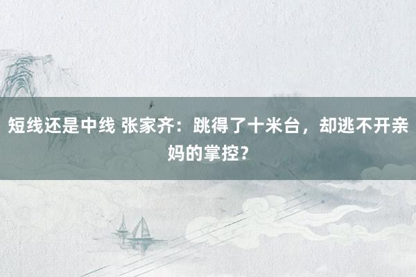 短线还是中线 张家齐：跳得了十米台，却逃不开亲妈的掌控？