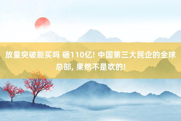 放量突破能买吗 砸110亿! 中国第三大民企的全球总部, 果然不是吹的!