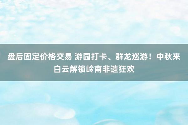 盘后固定价格交易 游园打卡、群龙巡游！中秋来白云解锁岭南非遗狂欢