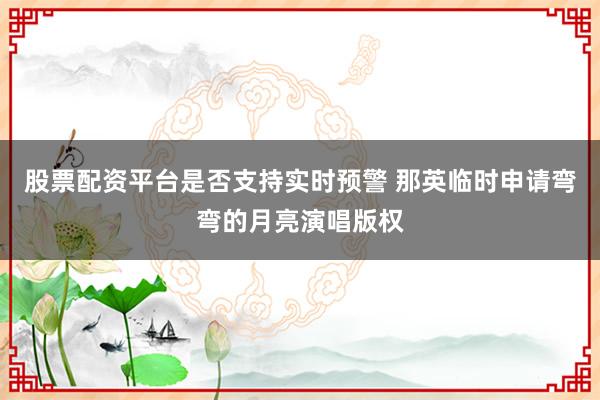 股票配资平台是否支持实时预警 那英临时申请弯弯的月亮演唱版权