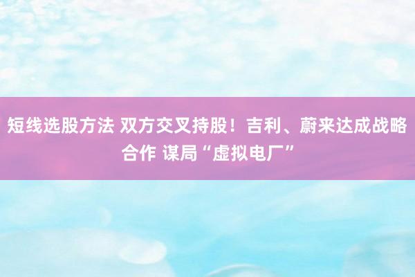 短线选股方法 双方交叉持股！吉利、蔚来达成战略合作 谋局“虚拟电厂”