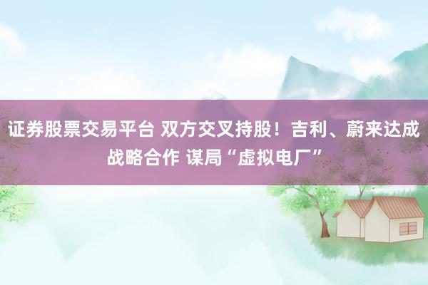 证券股票交易平台 双方交叉持股！吉利、蔚来达成战略合作 谋局“虚拟电厂”