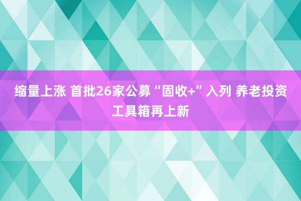 缩量上涨 首批26家公募“固收+”入列 养老投资工具箱再上新