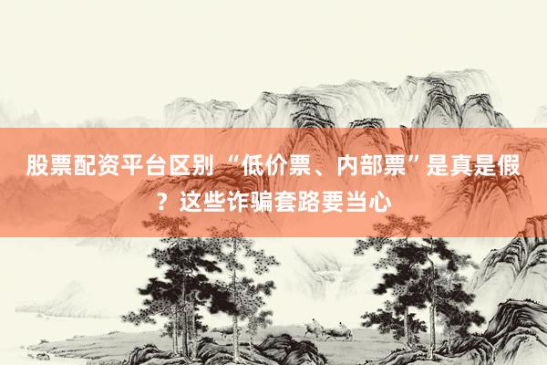 股票配资平台区别 “低价票、内部票”是真是假？这些诈骗套路要当心