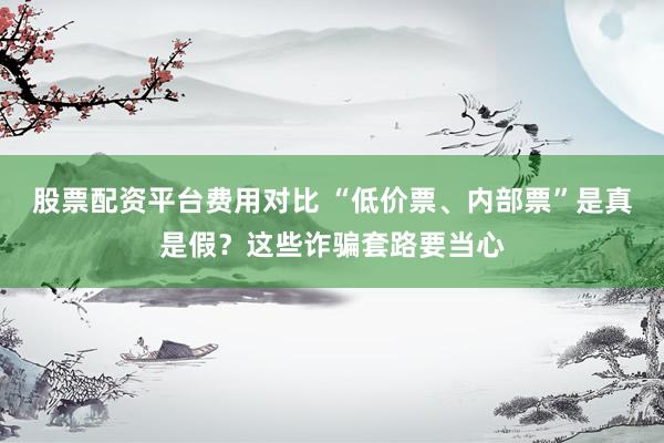 股票配资平台费用对比 “低价票、内部票”是真是假？这些诈骗套路要当心