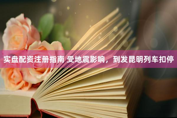 实盘配资注册指南 受地震影响，到发昆明列车扣停