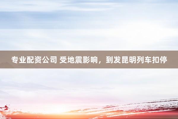 专业配资公司 受地震影响，到发昆明列车扣停