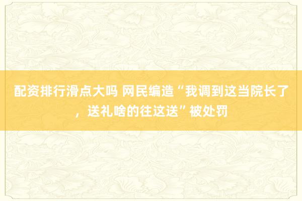 配资排行滑点大吗 网民编造“我调到这当院长了，送礼啥的往这送”被处罚