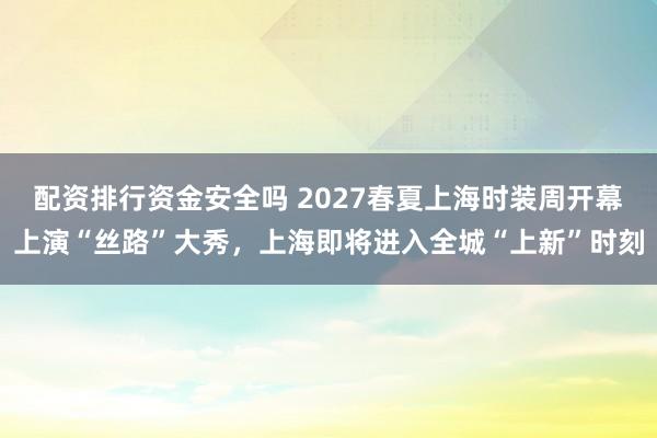 配资排行资金安全吗 2027春夏上海时装周开幕上演“丝路”大秀，上海即将进入全城“上新”时刻