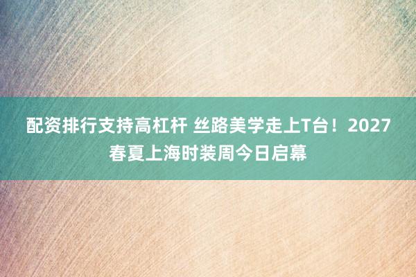 配资排行支持高杠杆 丝路美学走上T台！2027春夏上海时装周今日启幕
