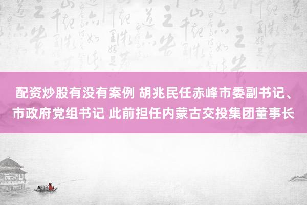 配资炒股有没有案例 胡兆民任赤峰市委副书记、市政府党组书记 此前担任内蒙古交投集团董事长