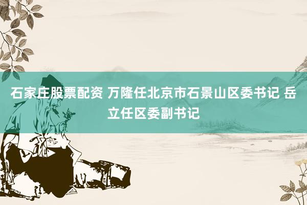 石家庄股票配资 万隆任北京市石景山区委书记 岳立任区委副书记