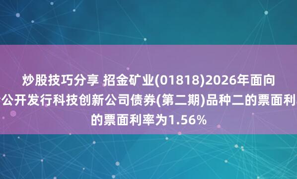 炒股技巧分享 招金矿业(01818)2026年面向专业投资者公开发行科技创新公司债券(第二期)品种二的票面利率为1.56%