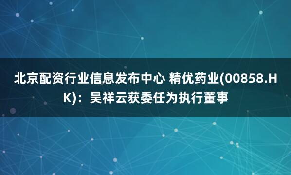 北京配资行业信息发布中心 精优药业(00858.HK)：吴祥云获委任为执行董事