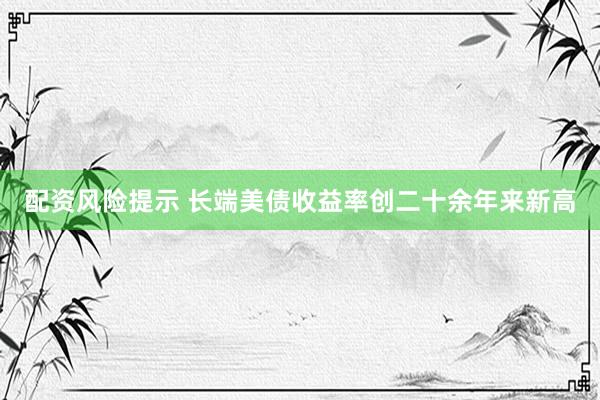 配资风险提示 长端美债收益率创二十余年来新高