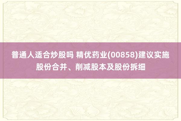 普通人适合炒股吗 精优药业(00858)建议实施股份合并、削减股本及股份拆细