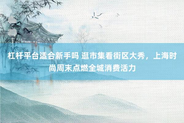 杠杆平台适合新手吗 逛市集看街区大秀，上海时尚周末点燃全城消费活力