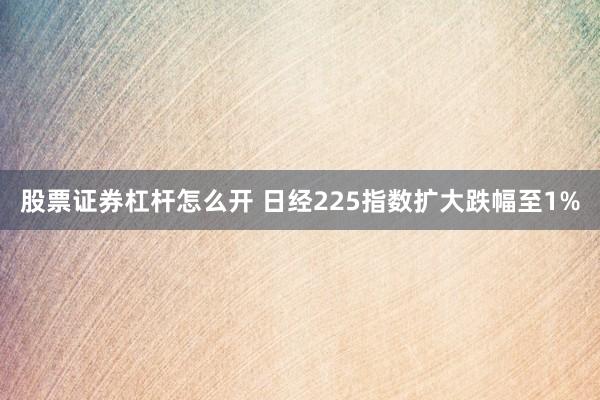 股票证券杠杆怎么开 日经225指数扩大跌幅至1%