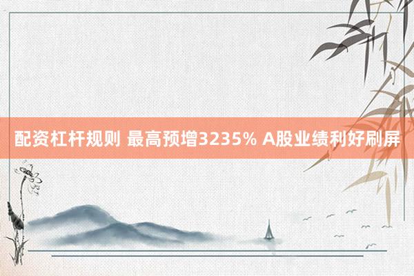 配资杠杆规则 最高预增3235% A股业绩利好刷屏