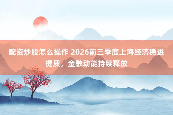 配资炒股怎么操作 2026前三季度上海经济稳进提质，金融动能持续释放