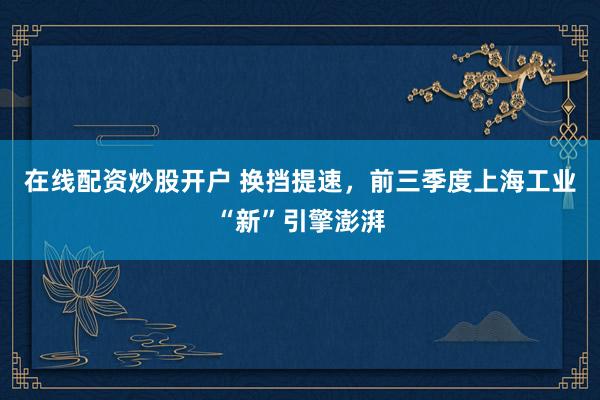 在线配资炒股开户 换挡提速，前三季度上海工业“新”引擎澎湃