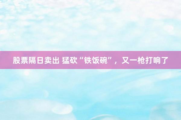 股票隔日卖出 猛砍“铁饭碗”，又一枪打响了