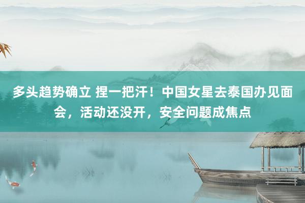 多头趋势确立 捏一把汗！中国女星去泰国办见面会，活动还没开，安全问题成焦点