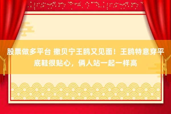 股票做多平台 撒贝宁王鸥又见面！王鸥特意穿平底鞋很贴心，俩人站一起一样高
