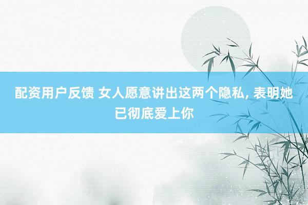 配资用户反馈 女人愿意讲出这两个隐私, 表明她已彻底爱上你