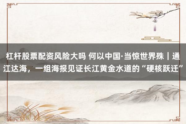 杠杆股票配资风险大吗 何以中国·当惊世界殊｜通江达海，一组海报见证长江黄金水道的“硬核跃迁”