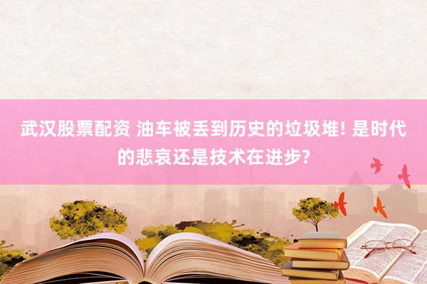 武汉股票配资 油车被丢到历史的垃圾堆! 是时代的悲哀还是技术在进步?