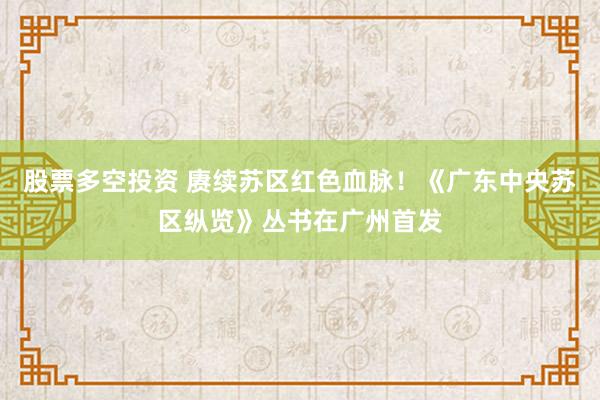 股票多空投资 赓续苏区红色血脉！《广东中央苏区纵览》丛书在广州首发