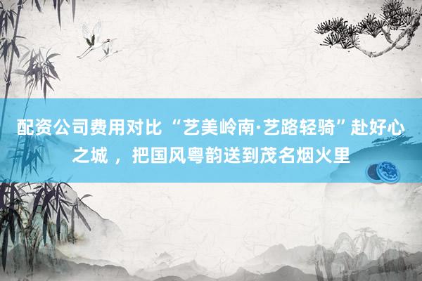 配资公司费用对比 “艺美岭南·艺路轻骑”赴好心之城 ，把国风粤韵送到茂名烟火里