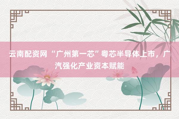 云南配资网 “广州第一芯”粤芯半导体上市,广汽强化产业资本赋能