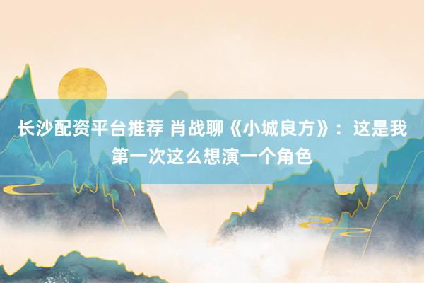 长沙配资平台推荐 肖战聊《小城良方》：这是我第一次这么想演一个角色
